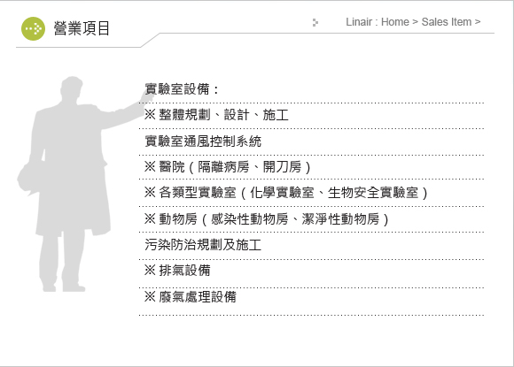 實驗室設備：
※ 整體規劃、設計、施工
實驗室通風控制系統
※ 醫院（隔離病房、開刀房）
※ 各類型實驗室（化學實驗室、生物安全實驗室）
※ 動物房（感染性動物房、潔淨性動物房）
污染防治規劃及施工
※ 排氣設備
※ 廢氣處理設備
